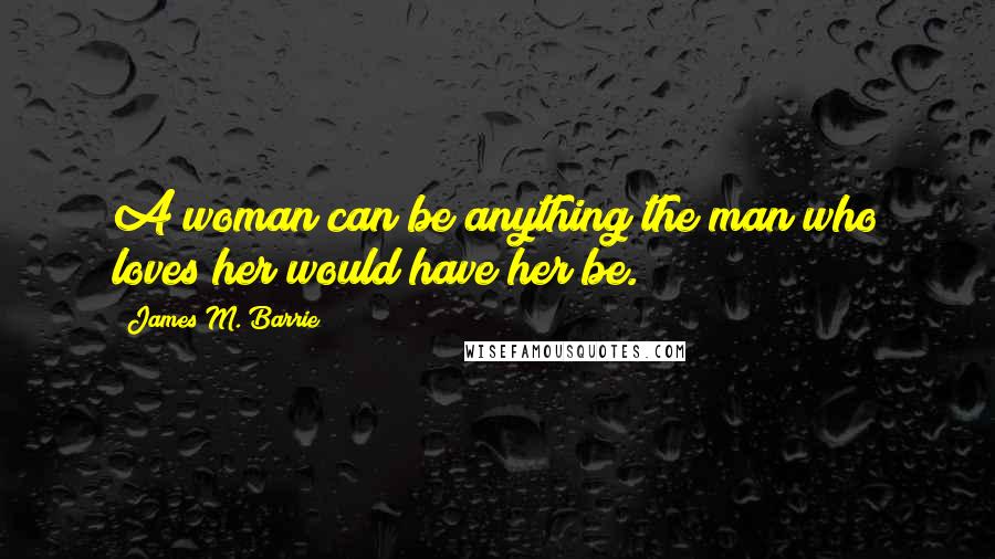 James M. Barrie Quotes: A woman can be anything the man who loves her would have her be.