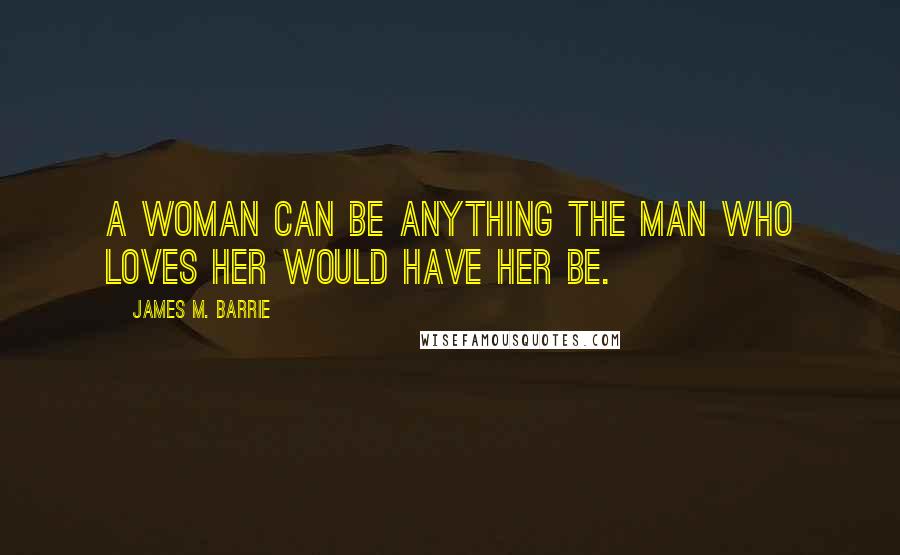 James M. Barrie Quotes: A woman can be anything the man who loves her would have her be.