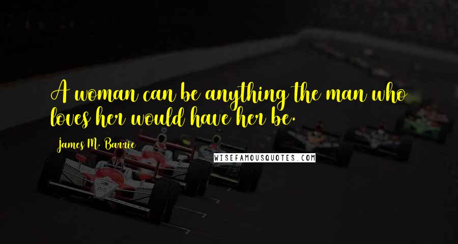 James M. Barrie Quotes: A woman can be anything the man who loves her would have her be.