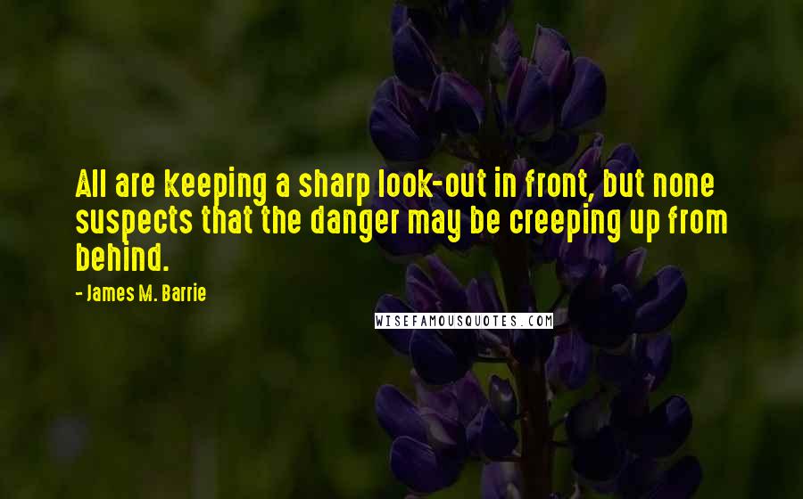 James M. Barrie Quotes: All are keeping a sharp look-out in front, but none suspects that the danger may be creeping up from behind.