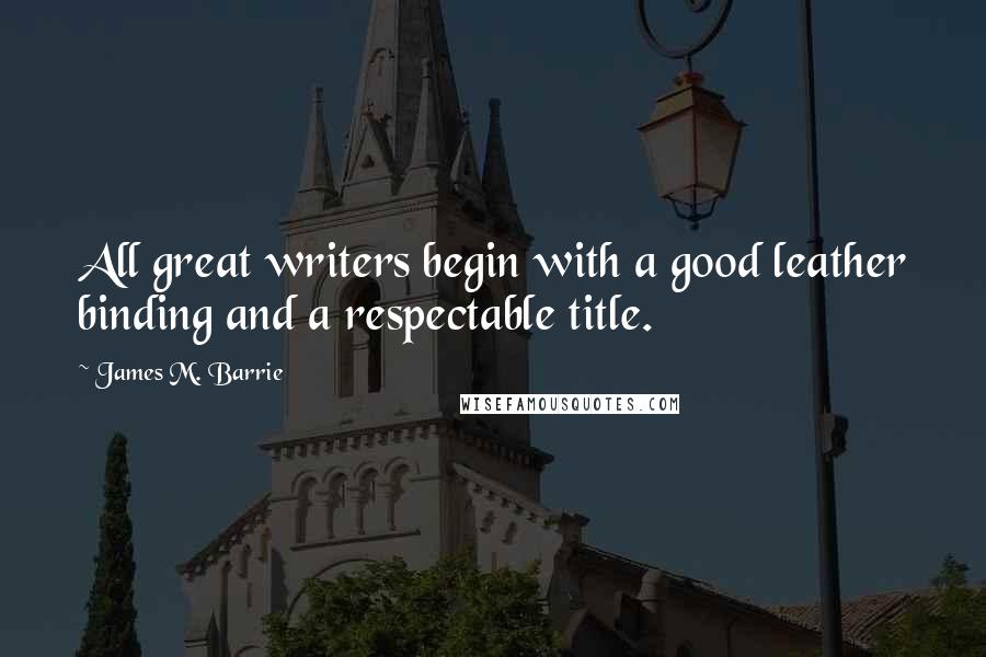 James M. Barrie Quotes: All great writers begin with a good leather binding and a respectable title.