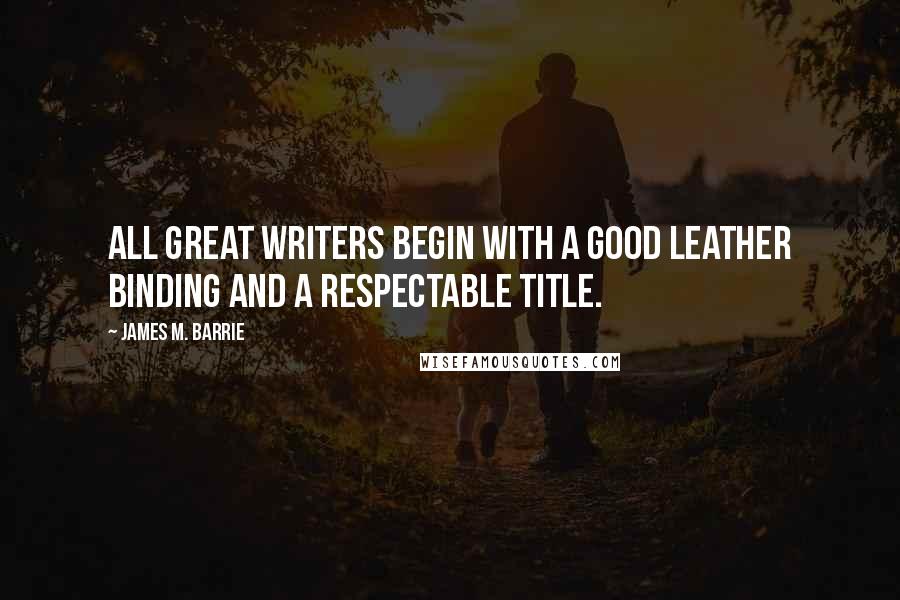 James M. Barrie Quotes: All great writers begin with a good leather binding and a respectable title.