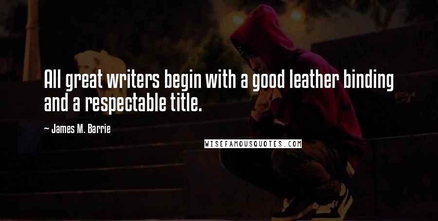 James M. Barrie Quotes: All great writers begin with a good leather binding and a respectable title.