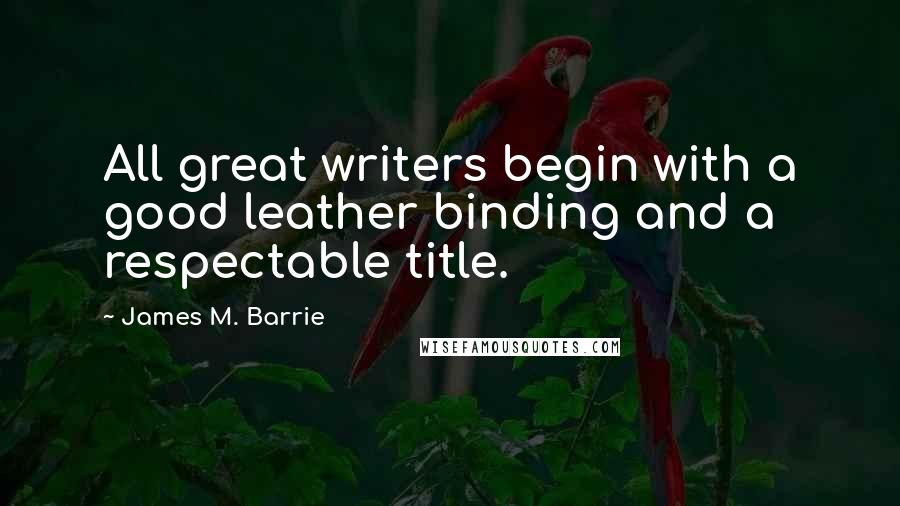 James M. Barrie Quotes: All great writers begin with a good leather binding and a respectable title.