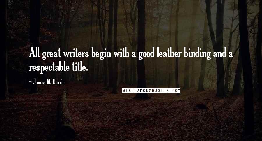 James M. Barrie Quotes: All great writers begin with a good leather binding and a respectable title.