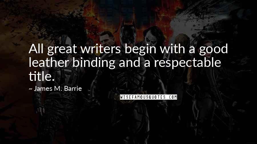 James M. Barrie Quotes: All great writers begin with a good leather binding and a respectable title.