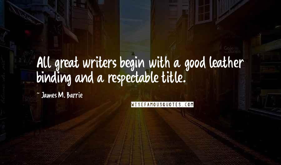 James M. Barrie Quotes: All great writers begin with a good leather binding and a respectable title.