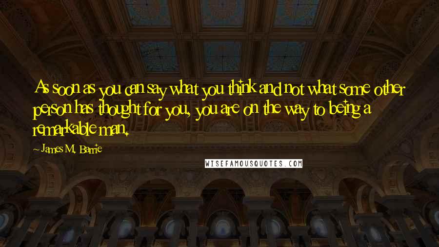 James M. Barrie Quotes: As soon as you can say what you think and not what some other person has thought for you, you are on the way to being a remarkable man.