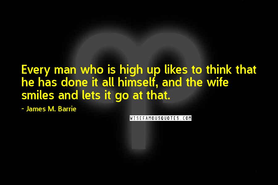 James M. Barrie Quotes: Every man who is high up likes to think that he has done it all himself, and the wife smiles and lets it go at that.