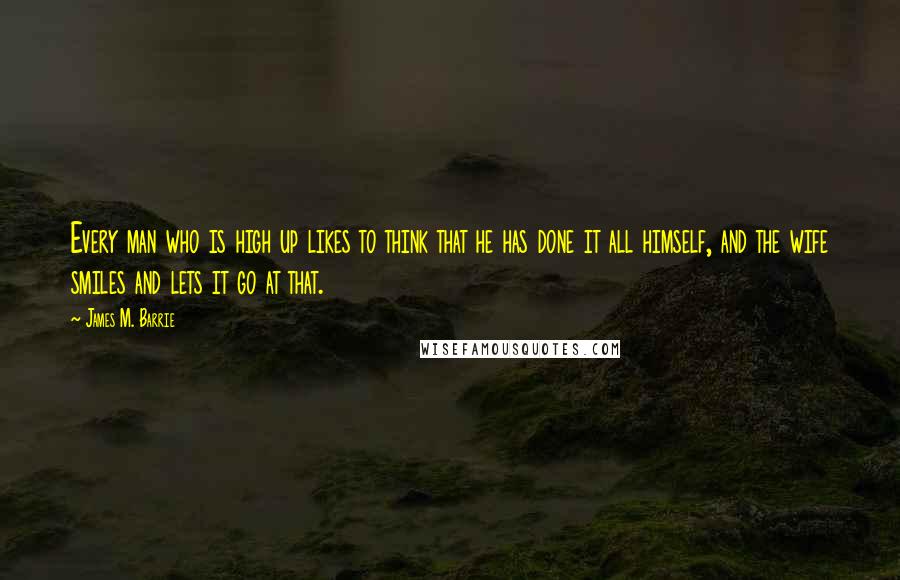 James M. Barrie Quotes: Every man who is high up likes to think that he has done it all himself, and the wife smiles and lets it go at that.