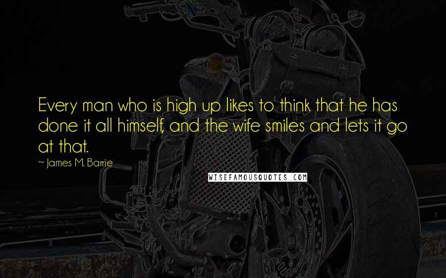 James M. Barrie Quotes: Every man who is high up likes to think that he has done it all himself, and the wife smiles and lets it go at that.