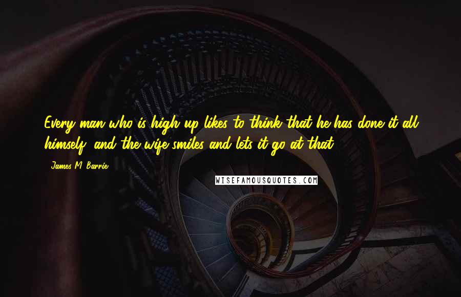 James M. Barrie Quotes: Every man who is high up likes to think that he has done it all himself, and the wife smiles and lets it go at that.