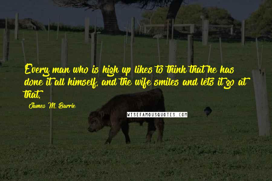 James M. Barrie Quotes: Every man who is high up likes to think that he has done it all himself, and the wife smiles and lets it go at that.