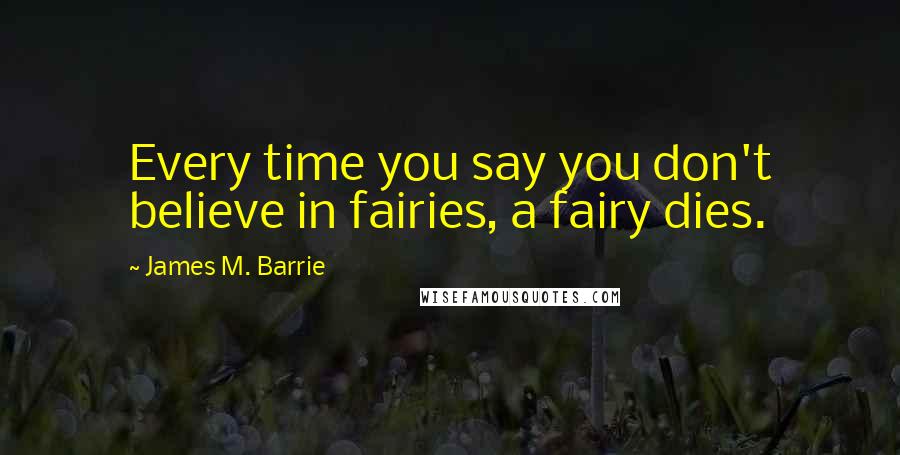 James M. Barrie Quotes: Every time you say you don't believe in fairies, a fairy dies.