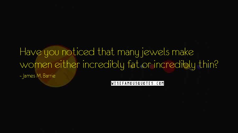 James M. Barrie Quotes: Have you noticed that many jewels make women either incredibly fat or incredibly thin?