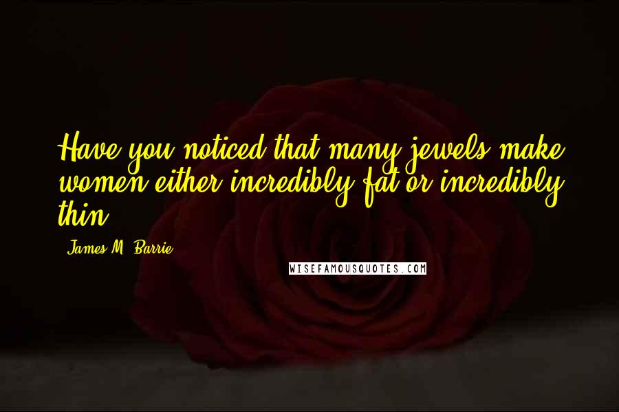 James M. Barrie Quotes: Have you noticed that many jewels make women either incredibly fat or incredibly thin?