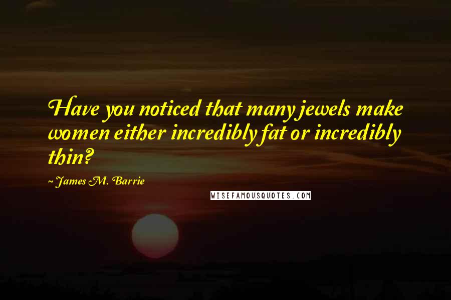 James M. Barrie Quotes: Have you noticed that many jewels make women either incredibly fat or incredibly thin?