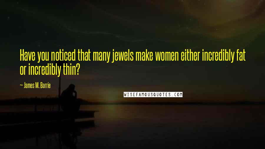 James M. Barrie Quotes: Have you noticed that many jewels make women either incredibly fat or incredibly thin?