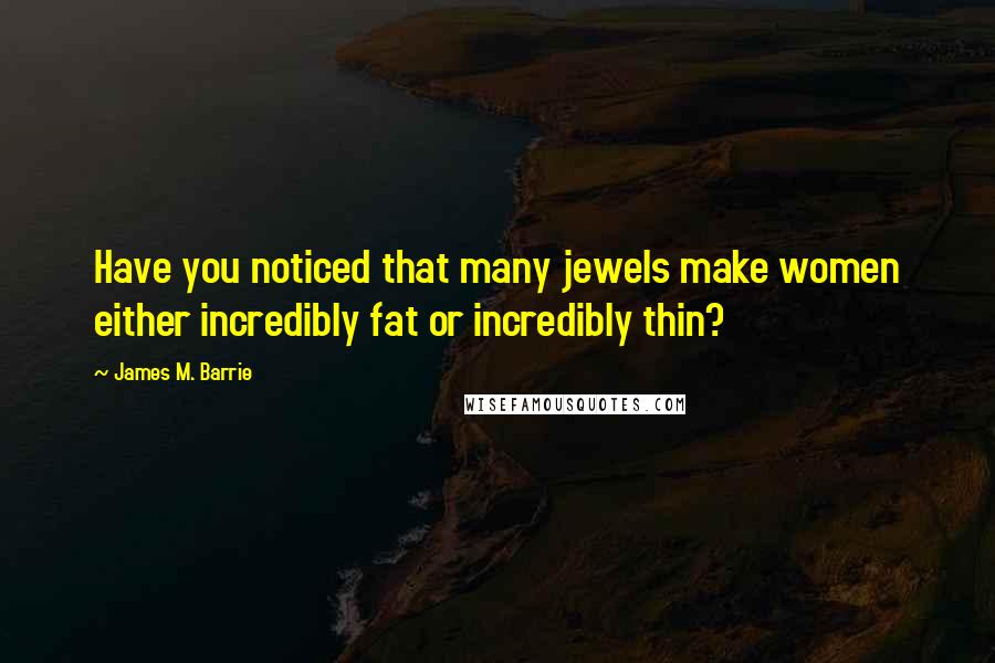 James M. Barrie Quotes: Have you noticed that many jewels make women either incredibly fat or incredibly thin?