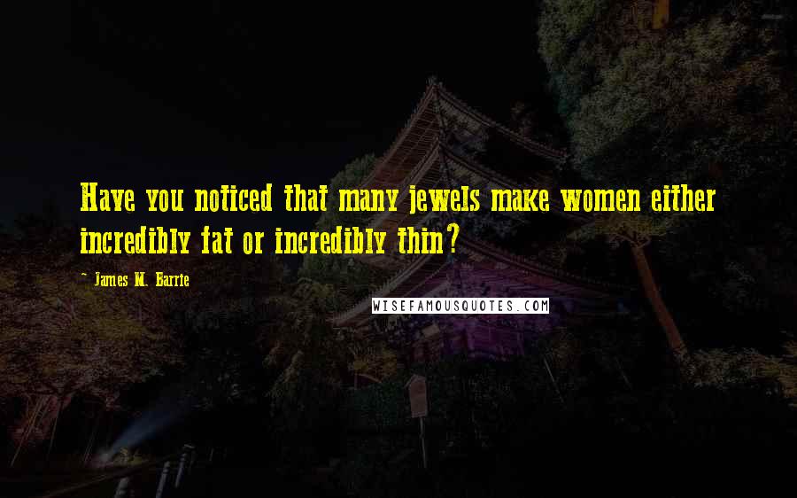 James M. Barrie Quotes: Have you noticed that many jewels make women either incredibly fat or incredibly thin?