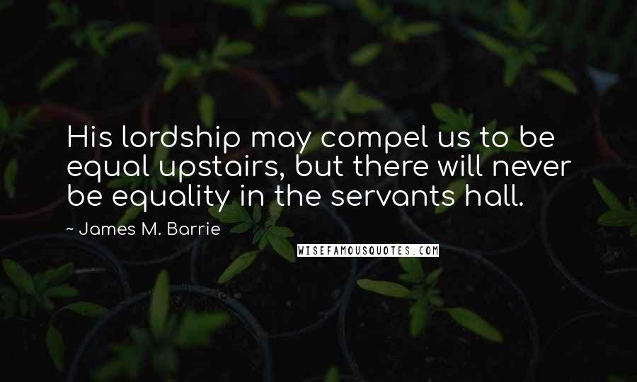 James M. Barrie Quotes: His lordship may compel us to be equal upstairs, but there will never be equality in the servants hall.