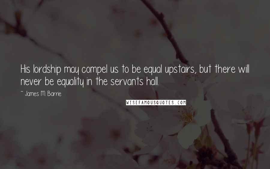 James M. Barrie Quotes: His lordship may compel us to be equal upstairs, but there will never be equality in the servants hall.