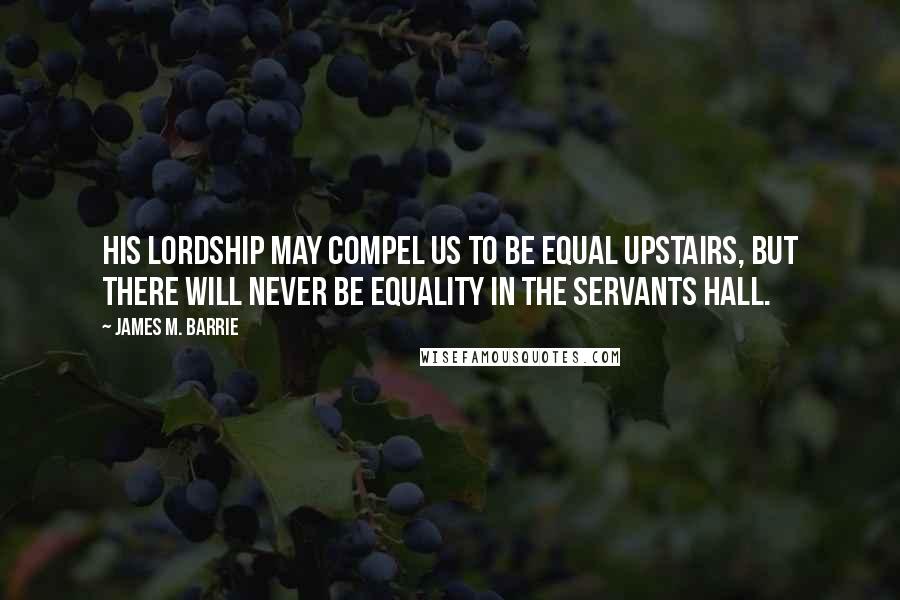 James M. Barrie Quotes: His lordship may compel us to be equal upstairs, but there will never be equality in the servants hall.