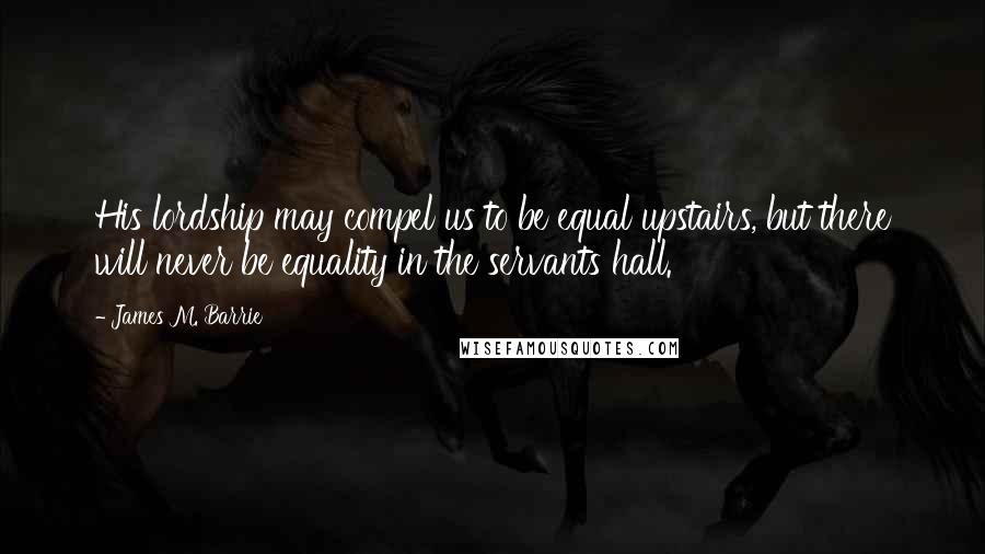 James M. Barrie Quotes: His lordship may compel us to be equal upstairs, but there will never be equality in the servants hall.