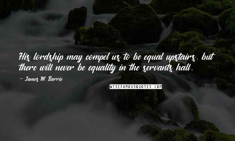 James M. Barrie Quotes: His lordship may compel us to be equal upstairs, but there will never be equality in the servants hall.