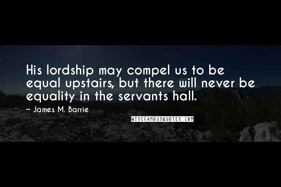 James M. Barrie Quotes: His lordship may compel us to be equal upstairs, but there will never be equality in the servants hall.