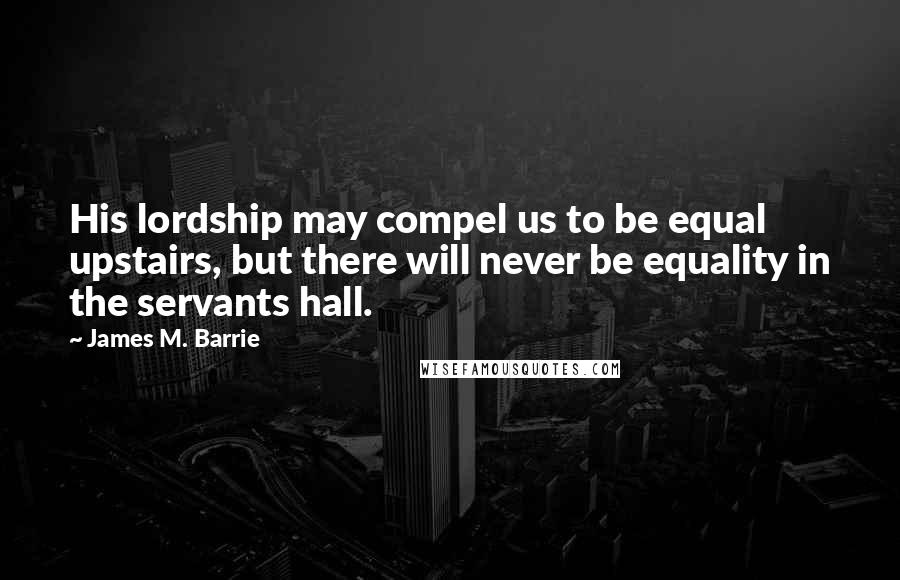 James M. Barrie Quotes: His lordship may compel us to be equal upstairs, but there will never be equality in the servants hall.