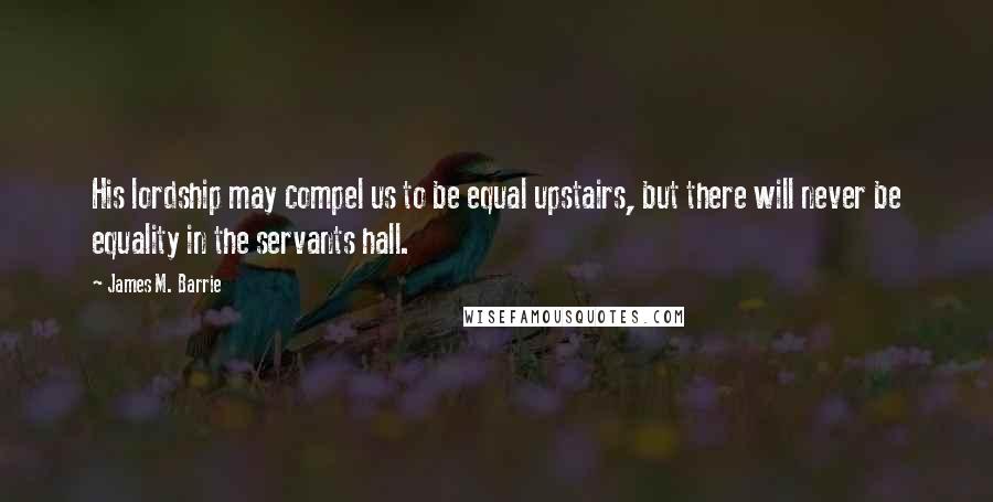 James M. Barrie Quotes: His lordship may compel us to be equal upstairs, but there will never be equality in the servants hall.