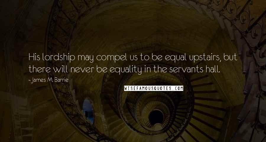 James M. Barrie Quotes: His lordship may compel us to be equal upstairs, but there will never be equality in the servants hall.