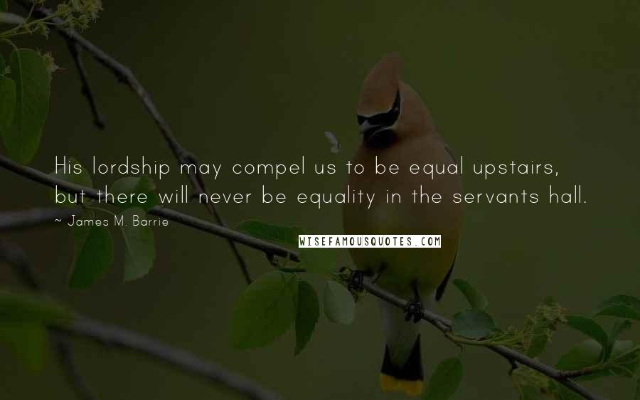 James M. Barrie Quotes: His lordship may compel us to be equal upstairs, but there will never be equality in the servants hall.