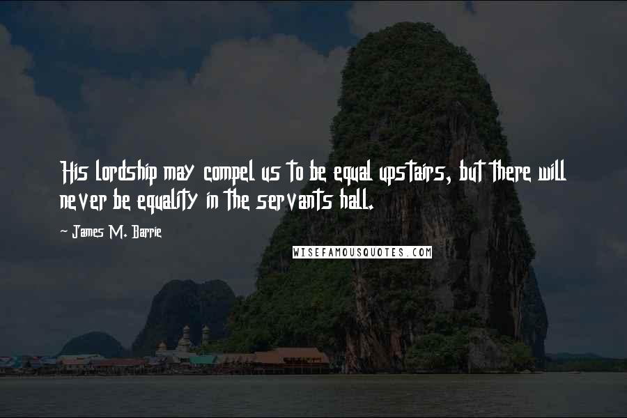 James M. Barrie Quotes: His lordship may compel us to be equal upstairs, but there will never be equality in the servants hall.