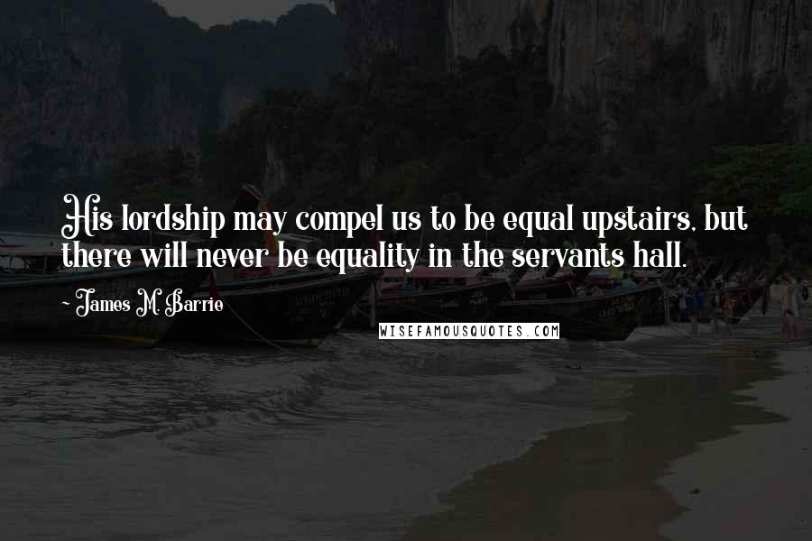 James M. Barrie Quotes: His lordship may compel us to be equal upstairs, but there will never be equality in the servants hall.