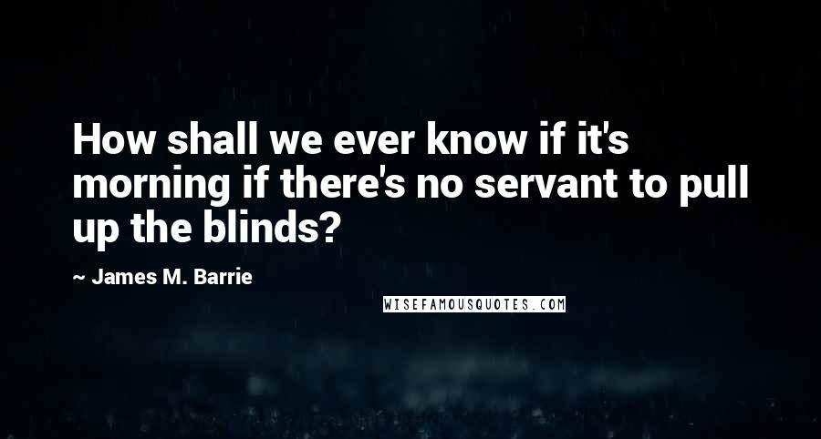 James M. Barrie Quotes: How shall we ever know if it's morning if there's no servant to pull up the blinds?