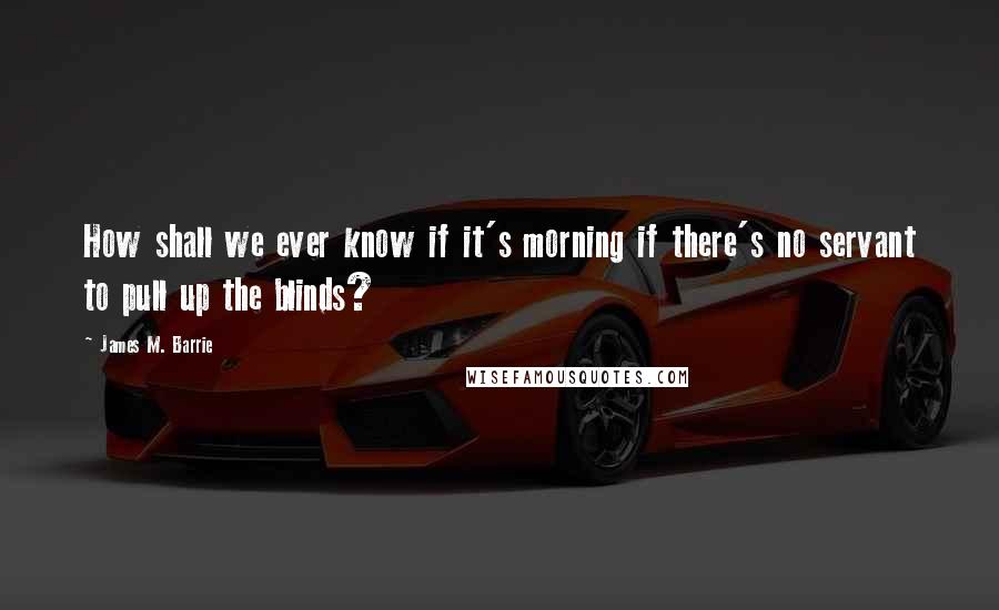 James M. Barrie Quotes: How shall we ever know if it's morning if there's no servant to pull up the blinds?