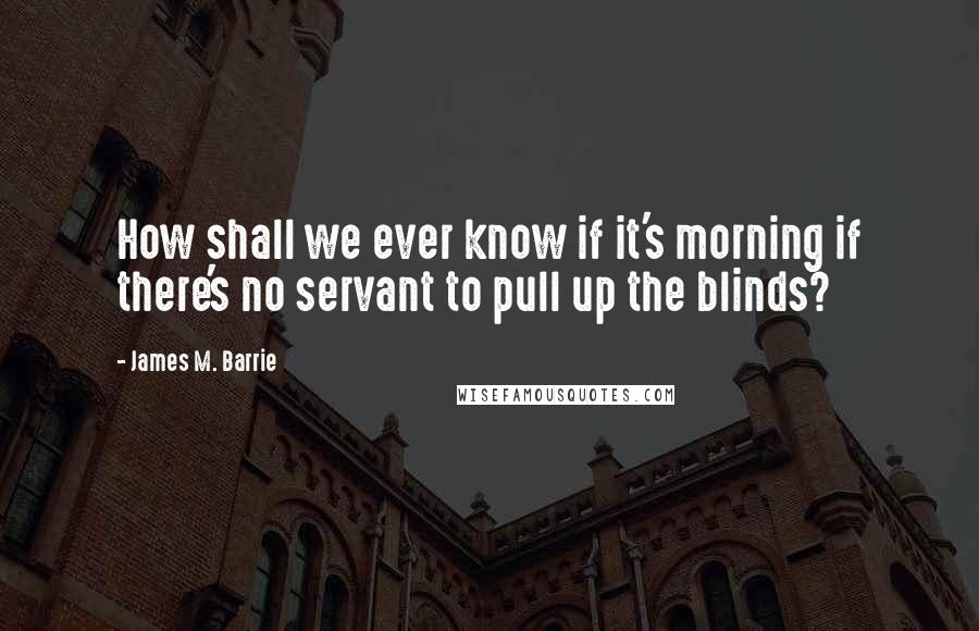 James M. Barrie Quotes: How shall we ever know if it's morning if there's no servant to pull up the blinds?