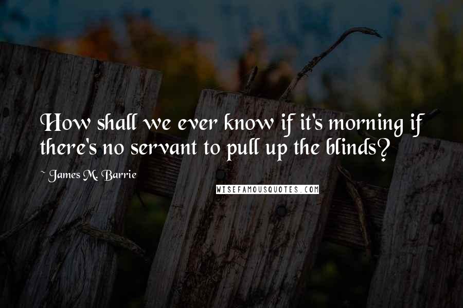 James M. Barrie Quotes: How shall we ever know if it's morning if there's no servant to pull up the blinds?