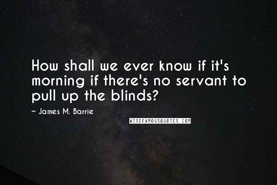 James M. Barrie Quotes: How shall we ever know if it's morning if there's no servant to pull up the blinds?