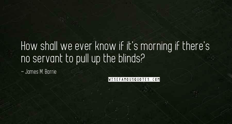 James M. Barrie Quotes: How shall we ever know if it's morning if there's no servant to pull up the blinds?