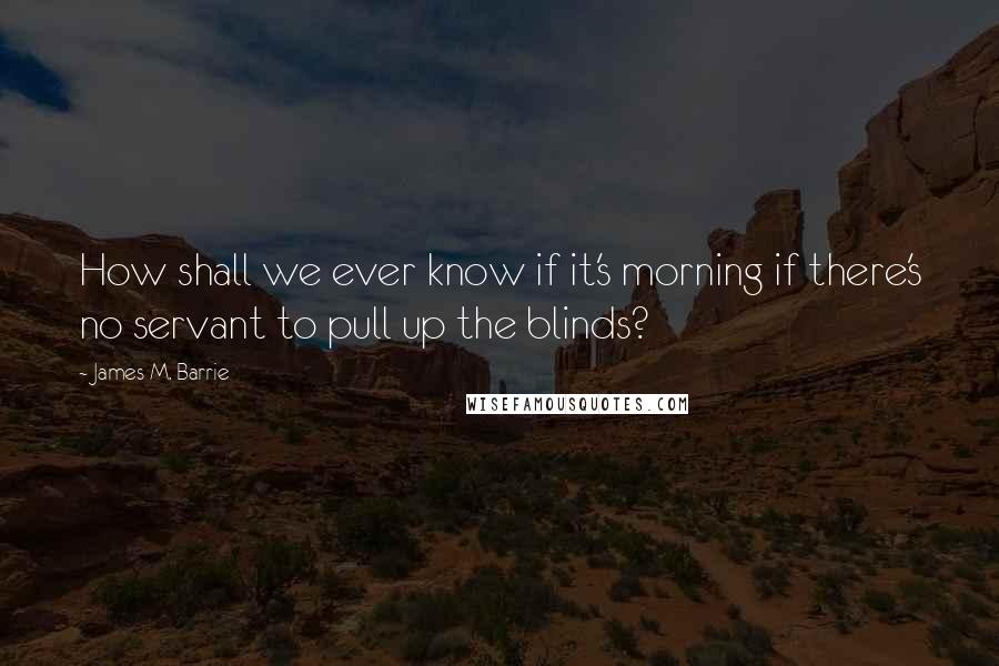 James M. Barrie Quotes: How shall we ever know if it's morning if there's no servant to pull up the blinds?