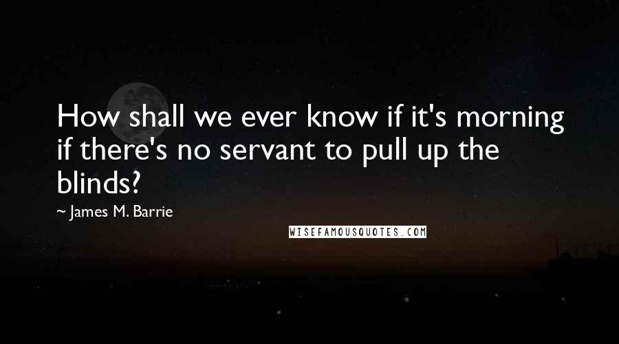 James M. Barrie Quotes: How shall we ever know if it's morning if there's no servant to pull up the blinds?