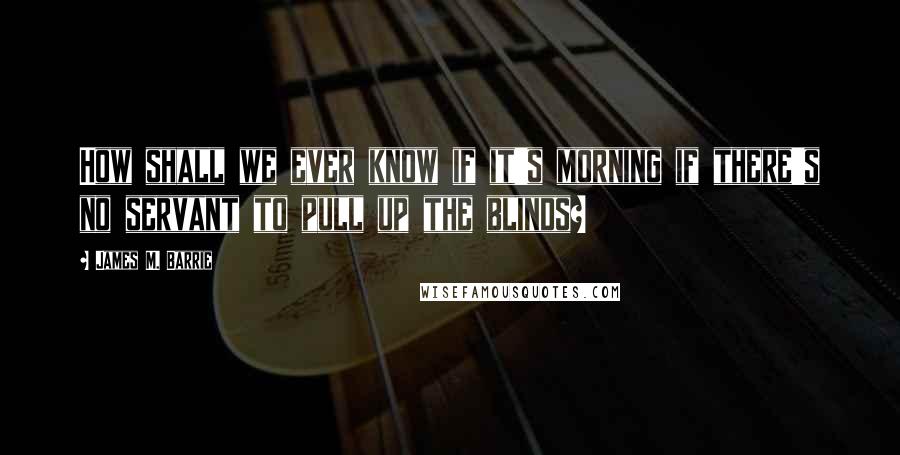 James M. Barrie Quotes: How shall we ever know if it's morning if there's no servant to pull up the blinds?