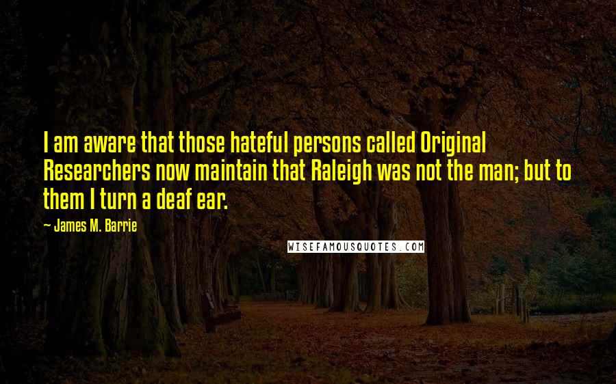 James M. Barrie Quotes: I am aware that those hateful persons called Original Researchers now maintain that Raleigh was not the man; but to them I turn a deaf ear.