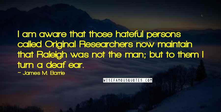 James M. Barrie Quotes: I am aware that those hateful persons called Original Researchers now maintain that Raleigh was not the man; but to them I turn a deaf ear.