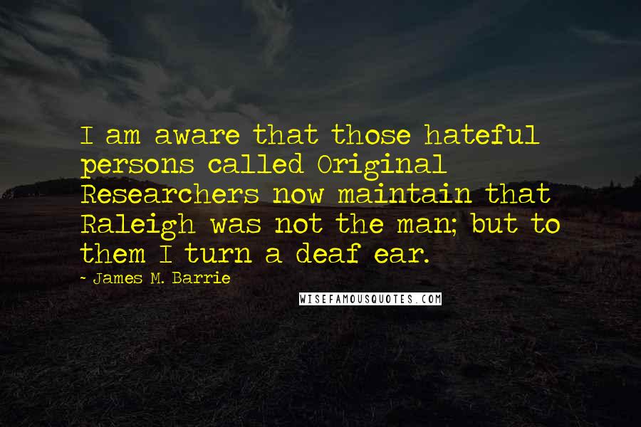 James M. Barrie Quotes: I am aware that those hateful persons called Original Researchers now maintain that Raleigh was not the man; but to them I turn a deaf ear.