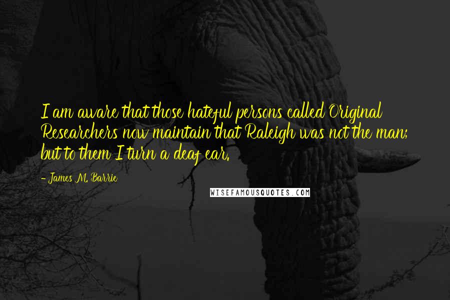 James M. Barrie Quotes: I am aware that those hateful persons called Original Researchers now maintain that Raleigh was not the man; but to them I turn a deaf ear.