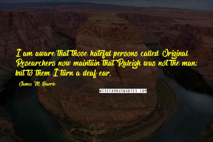 James M. Barrie Quotes: I am aware that those hateful persons called Original Researchers now maintain that Raleigh was not the man; but to them I turn a deaf ear.